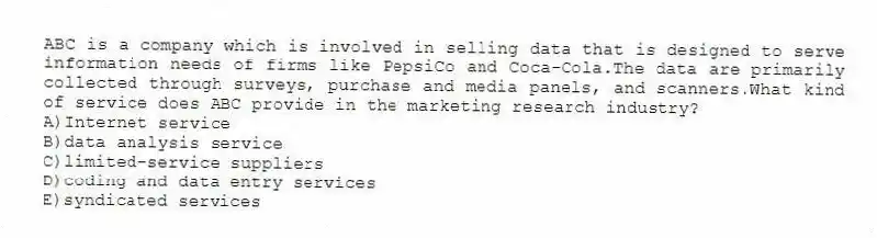 ABC is a company which is involved in selling data that is designed to serve information needs of firms like PepsiCo and Coca-Cola.The data are primarily collected through surveys, purchase and media panels, and scanners.What kind of service does ABC provide in the marketing research industry?
A)Internet service
B)data analysis service
C)limited-service suppliers
D)coding and data entry services
E)syndicated services