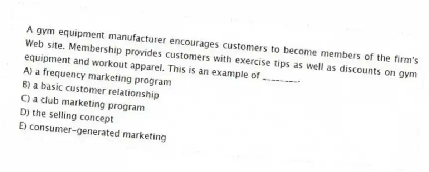 A gym equipment manufacturer encourages customers to become members of the firm's Web site. Membership provides customers with exercise tips as well as discounts on gym equipment and workout apparel. This is an example of ________.
A) a frequency marketing program
B) a basic customer relationship
C) a club marketing program
D) the selling concept
E) consumer-generated marketing