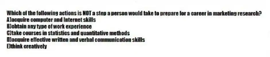 Which of the following actions is NOT a step a person would take to prepare for a career in marketing research?
A)acquire computer and Internet skills
B)obtain any type of work experience
C)take courses in statistics and quantitative methods
D)acquire effective written and verbal communication skills
E)think creatively