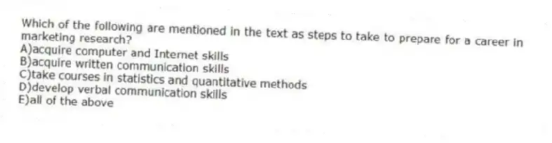 Which of the following are mentioned in the text as steps to take to prepare for a career in marketing research?
A)acquire computer and Internet skills
B)acquire written communication skills
C)take courses in statistics and quantitative methods
D)develop verbal communication skills
E)all of the above