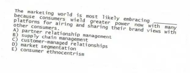 The marketing world is most likely embracing ________ because consumers wield greater power now with many platforms for airing and sharing their brand views with other consumers.
A) partner relationship management
B) supply chain management
C) customer-managed relationships
D) market segmentation
E) consumer ethnocentrism
