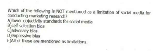 Which of the following is NOT mentioned as a limitation of social media for conducting marketing research?
A)lower objectivity standards for social media
B)self selection bias
C)advocacy bias
D)expressive bias
E)All of these are mentioned as limitations.