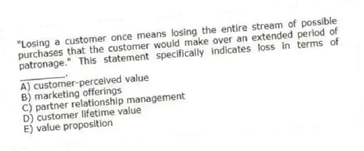 "Losing a customer once means losing the entire stream of possible purchases that the customer would make over an extended period of patronage." This statement specifically indicates loss in terms of ________.
A) customer-perceived value
B) marketing offerings
C) partner relationship management
D) customer lifetime value
E) value proposition