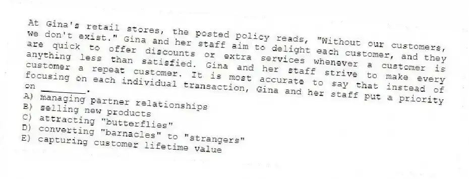 At Gina's retail stores, the posted policy reads, "Without our customers, we don't exist." Gina and her staff aim to delight each customer, and they are quick to offer discounts or extra services whenever a customer is anything less than satisfied. Gina and her staff strive to make every customer a repeat customer. It is most accurate to say that instead of focusing on each individual transaction, Gina and her staff put a priority on ________.
A) managing partner relationships
B) selling new products
C) attracting "butterflies"
D) converting "barnacles" to "strangers"
E) capturing customer lifetime value