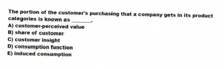 The portion of the customer's purchasing that a company gets in its product categories is known as ________.
A) customer-perceived value
B) share of customer
C) customer insight
D) consumption function
E) induced consumption