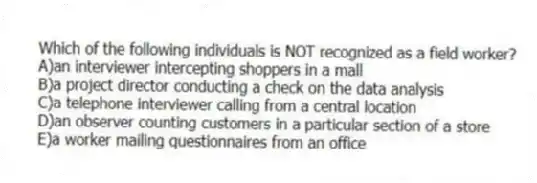 Which of the following individuals is NOT recognized as a field worker?
A)an interviewer intercepting shoppers in a mall
B)a project director conducting a check on the data analysis
C)a telephone interviewer calling from a central location
D)an observer counting customers in a particular section of a store
E)a worker mailing questionnaires from an office