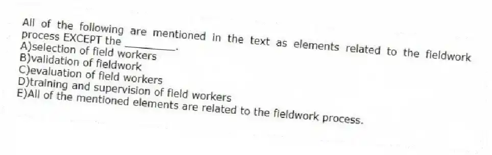 All of the following are mentioned in the text as elements related to the fieldwork process EXCEPT the ________.
A)selection of field workers
B)validation of fieldwork
C)evaluation of field workers
D)training and supervision of field workers
E)All of the mentioned elements are related to the fieldwork process.
