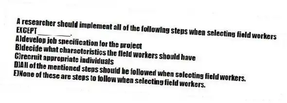 A researcher should implement all of the following steps when selecting field workers EXCEPT ________.
A)develop job specification for the project
B)decide what characteristics the field workers should have
C)recruit appropriate individuals
D)All of the mentioned steps should be followed when selecting field workers.
E)None of these are steps to follow when selecting field workers.