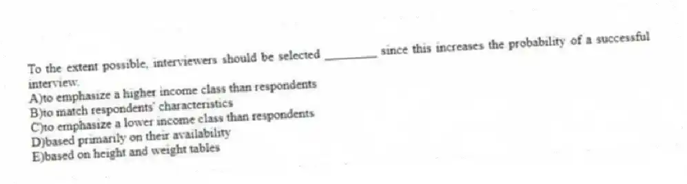 To the extent possible, interviewers should be selected ________ since this increases the probability of a successful interview.
A)to emphasize a higher income class than respondents
B)to match respondents' characteristics
C)to emphasize a lower income class than respondents
D)based primarily on their availability
E)based on height and weight tables