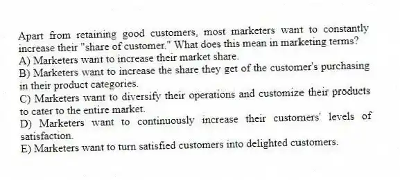 Apart from retaining good customers, most marketers want to constantly increase their "share of customer." What does this mean in marketing terms?
A) Marketers want to increase their market share.
B) Marketers want to increase the share they get of the customer's purchasing in their product categories.
C) Marketers want to diversify their operations and customize their products to cater to the entire market.
D) Marketers want to continuously increase their customers' levels of satisfaction.
E) Marketers want to turn satisfied customers into delighted customers.
