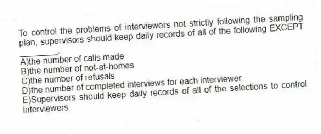 To control the problems of interviewers not strictly following the sampling plan, supervisors should keep daily records of all of the following EXCEPT ________.
A)the number of calls made
B)the number of not-at-homes
C)the number of refusals
D)the number of completed interviews for each interviewer
E)Supervisors should keep daily records of all of the selections to control interviewers.