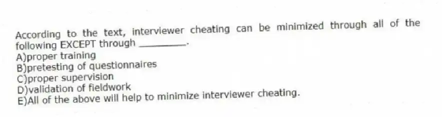 According to the text, interviewer cheating can be minimized through all of the following EXCEPT through ________.
A)proper training
B)pretesting of questionnaires
C)proper supervision
D)validation of fieldwork
E)All of the above will help to minimize interviewer cheating.