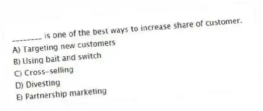 ________ is one of the best ways to increase share of customer.
A) Targeting new customers
B) Using bait and switch
C) Cross-selling
D) Divesting
E) Partnership marketing