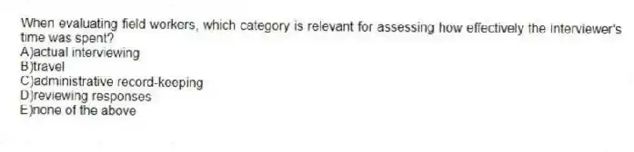 When evaluating field workers, which category is relevant for assessing how effectively the interviewer's time was spent?
A)actual interviewing
B)travel
C)administrative record-keeping
D)reviewing responses
E)none of the above