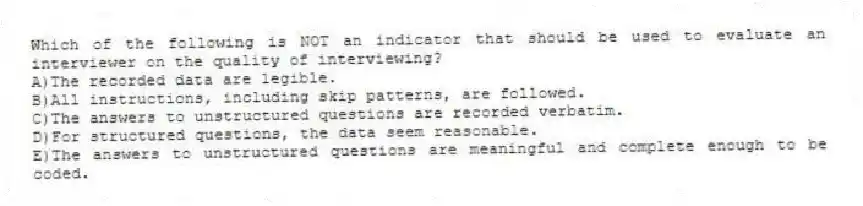 Which of the following is NOT an indicator that should be used to evaluate an interviewer on the quality of interviewing?
A)The recorded data are legible.
B)All instructions, including skip patterns, are followed.
C)The answers to unstructured questions are recorded verbatim.
D)For structured questions, the data seem reasonable.
E)The answers to unstructured questions are meaningful and complete enough to be coded.
