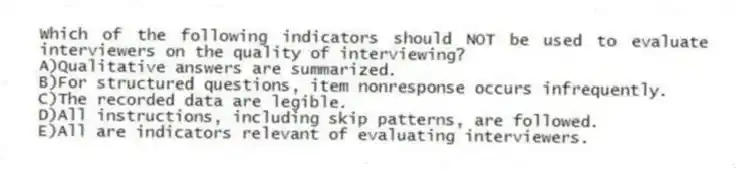Which of the following indicators should NOT be used to evaluate interviewers on the quality of interviewing?
A)Qualitative answers are summarized.
B)For structured questions, item nonresponse occurs infrequently.
C)The recorded data are legible.
D)All instructions, including skip patterns, are followed.
E)All are indicators relevant of evaluating interviewers.