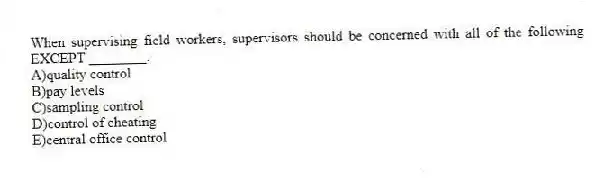 When supervising field workers, supervisors should be concerned with all of the following EXCEPT ________.
A)quality control
B)pay levels
C)sampling control
D)control of cheating
E)central office control