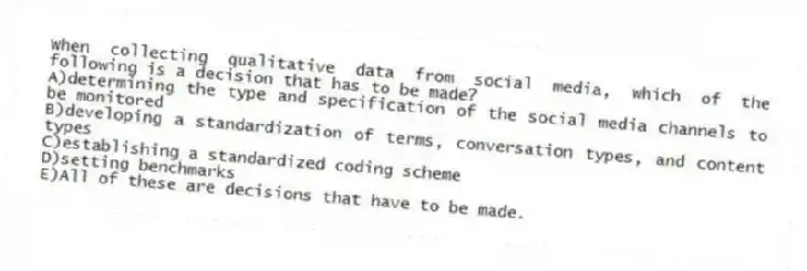 When collecting qualitative data from social media, which of the following is a decision that has to be made?
A)determining the type and specification of the social media channels to be monitored
B)developing a standardization of terms, conversation types, and content types
C)establishing a standardized coding scheme
D)setting benchmarks
E)All of these are decisions that have to be made.