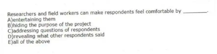 Researchers and field workers can make respondents feel comfortable by ________.
A)entertaining them
B)hiding the purpose of the project
C)addressing questions of respondents
D)revealing what other respondents said
E)all of the above