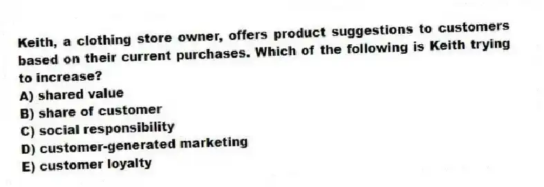 Keith, a clothing store owner, offers product suggestions to customers based on their current purchases. Which of the following is Keith trying to increase?
A) shared value
B) share of customer
C) social responsibility
D) customer-generated marketing
E) customer loyalty