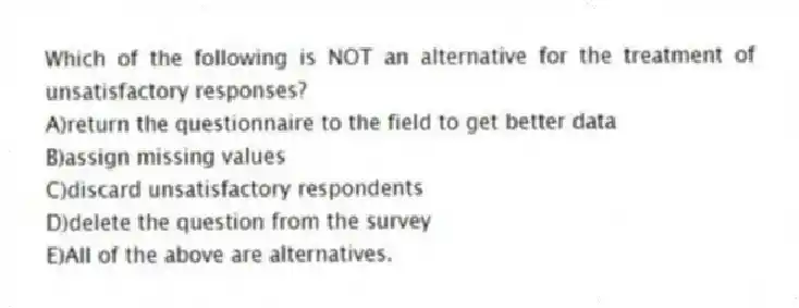 Which of the following is NOT an alternative for the treatment of unsatisfactory responses?
A)return the questionnaire to the field to get better data
B)assign missing values
C)discard unsatisfactory respondents
D)delete the question from the survey
E)All of the above are alternatives.