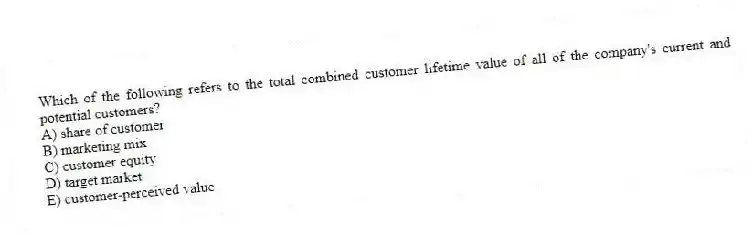 Which of the following refers to the total combined customer lifetime value of all of the company's current and potential customers?
A) share of customer
B) marketing mix
C) customer equity
D) target market
E) customer-perceived value