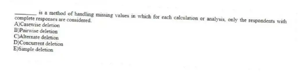 ________ is a method of handling missing values in which for each calculation or analysis, only the respondents with complete responses are considered.
A)Casewise deletion
B)Pairwise deletion
C)Alternate deletion
D)Concurrent deletion
E)Simple deletion