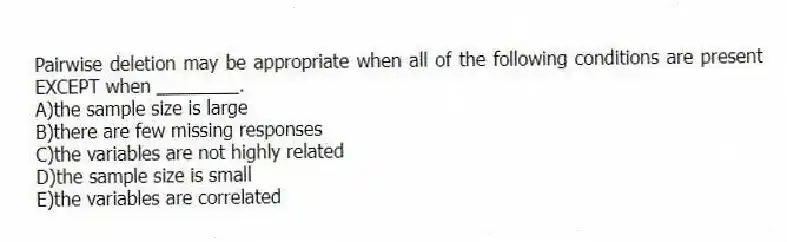Pairwise deletion may be appropriate when all of the following conditions are present EXCEPT when ________.
A)the sample size is large
B)there are few missing responses
C)the variables are not highly related
D)the sample size is small
E)the variables are correlated