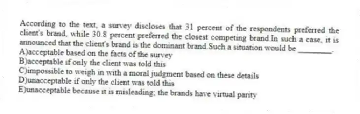 According to the text, a survey discloses that 31 percent of the respondents preferred the client's brand, while 30.8 percent preferred the closest competing brand.In such a case, it is announced that the client's brand is the dominant brand.Such a situation would be ________.
A)acceptable based on the facts of the survey
B)acceptable if only the client was told this
C)impossible to weigh in with a moral judgment based on these details
D)unacceptable if only the client was told this
E)unacceptable because it is misleading; the brands have virtual parity