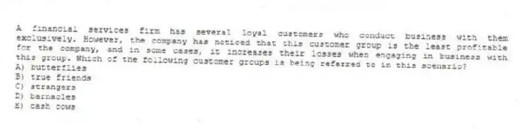A financial services firm has several loyal customers who conduct business with them exclusively. However, the company has noticed that this customer group is the least profitable for the company, and in some cases, it increases their losses when engaging in business with this group. Which of the following customer groups is being referred to in this scenario?
A) butterflies
B) true friends
C) strangers
D) barnacles
E) cash cows