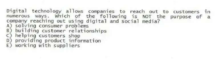 Digital technology allows companies to reach out to customers in numerous ways. Which of the following is NOT the purpose of a company reaching out using digital and social media?
A) solving consumer problems
B) building customer relationships
C) helping customers shop
D) providing product information
E) working with suppliers