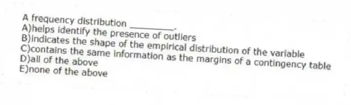 A frequency distribution ________.
A)helps identify the presence of outliers
B)indicates the shape of the empirical distribution of the variable
C)contains the same information as the margins of a contingency table
D)all of the above
E)none of the above
