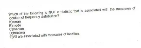 Which of the following is NOT a statistic that is associated with the measures of location of frequency distribution?
A)mean
B)mode
C)median
D)maxima
E)All are associated with measures of location.
