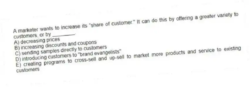 A marketer wants to increase its "share of customer." It can do this by offering a greater variety to customers, or by ________.
A) decreasing prices
B) increasing discounts and coupons
C) sending samples directly to customers
D) introducing customers to "brand evangelists"
E) creating programs to cross-sell and up-sell to market more products and service to existing customers