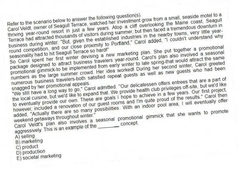Refer to the scenario below to answer the following question(s).
Carol Veldt, owner of Seagull Terrace, watched her investment grow from a small, seaside motel to a thriving year-round resort in just a few years. Atop a cliff overlooking the Maine coast, Seagull Terrace had attracted thousands of visitors during summer, but then faced a tremendous downturn in business during winter. "But, given the established industries in the nearby towns, very little year-round competition, and our close proximity to Portland," Carol added, "I couldn't understand why seasonality had to hit Seagull Terrace so hard!"
So Carol spent her first winter devising a new marketing plan. She put together a promotional package designed to attract business travelers year-round. Carol's plan also involved a seasonal promotional gimmick-to be implemented from early winter to late spring-that would attract the same numbers as the large summer crowd. Her idea worked! During her second winter, Carol greeted numerous business travelers-both satisfied repeat guests as well as new guests who had been snagged by her promotional appeals.
"We still have a long way to go," Carol admitted. "Our delicatessen offers entrees that are a part of the local cuisine, but we'd like to expand that. We provide health club privileges off-site, but we'd like to eventually provide our own. These are goals I hope to achieve in a few years. Our first project, however, included a renovation of our guest rooms and I'm quite proud of the results." Carol then added, "Actually there are so many possibilities. With an indoor pool area, I will eventually offer weekend getaways throughout winter."
-Carol Veldt's plan also involves a seasonal promotional gimmick that she wants to promote aggressively. This is an example of the ________ concept.
A) selling
B) marketing
C) product
D) production
E) societal marketing