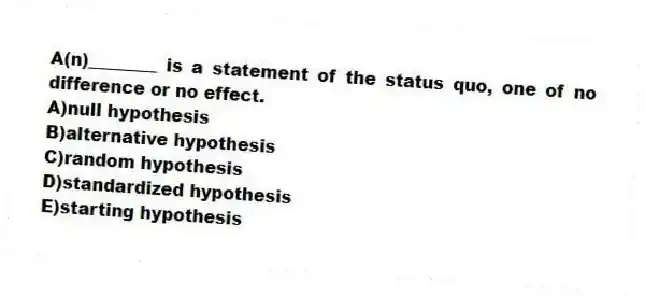 A(n)________ is a statement of the status quo, one of no difference or no effect.
A)null hypothesis
B)alternative hypothesis
C)random hypothesis
D)standardized hypothesis
E)starting hypothesis