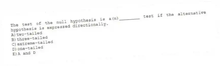 The test of the null hypothesis is a(n)________ test if the alternative hypothesis is expressed directionally.
A)two-tailed
B)three-tailed
C)extreme-tailed
D)one-tailed
E)A and D