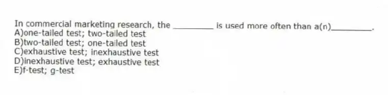 In commercial marketing research, the ________ is used more often than a(n)________.
A)one-tailed test; two-tailed test
B)two-tailed test; one-tailed test
C)exhaustive test; inexhaustive test
D)inexhaustive test; exhaustive test
E)f-test; g-test