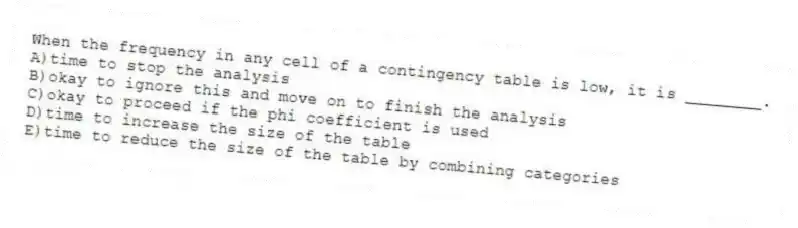 When the frequency in any cell of a contingency table is low, it is ________.
A)time to stop the analysis
B)okay to ignore this and move on to finish the analysis
C)okay to proceed if the phi coefficient is used
D)time to increase the size of the table
E)time to reduce the size of the table by combining categories