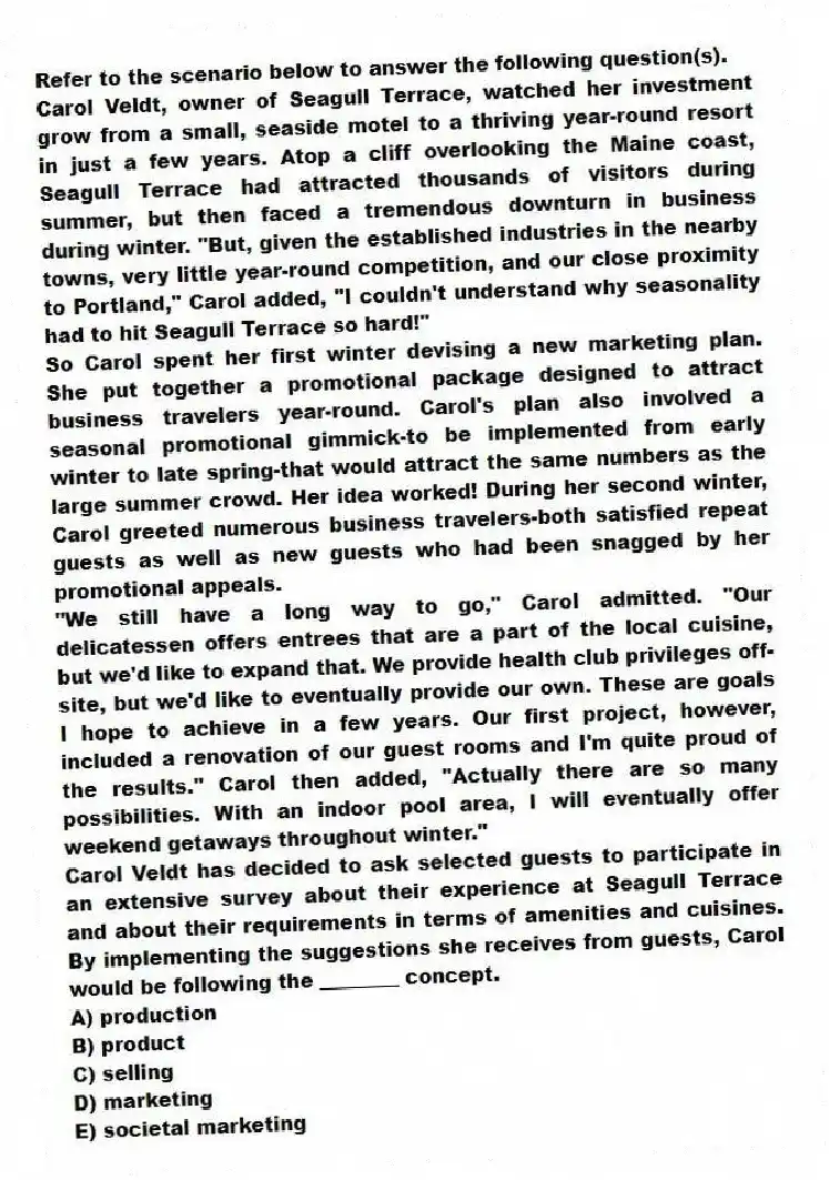 Refer to the scenario below to answer the following question(s).
Carol Veldt, owner of Seagull Terrace, watched her investment grow from a small, seaside motel to a thriving year-round resort in just a few years. Atop a cliff overlooking the Maine coast, Seagull Terrace had attracted thousands of visitors during summer, but then faced a tremendous downturn in business during winter. "But, given the established industries in the nearby towns, very little year-round competition, and our close proximity to Portland," Carol added, "I couldn't understand why seasonality had to hit Seagull Terrace so hard!"
So Carol spent her first winter devising a new marketing plan. She put together a promotional package designed to attract business travelers year-round. Carol's plan also involved a seasonal promotional gimmick-to be implemented from early winter to late spring-that would attract the same numbers as the large summer crowd. Her idea worked! During her second winter, Carol greeted numerous business travelers-both satisfied repeat guests as well as new guests who had been snagged by her promotional appeals.
"We still have a long way to go," Carol admitted. "Our delicatessen offers entrees that are a part of the local cuisine, but we'd like to expand that. We provide health club privileges off-site, but we'd like to eventually provide our own. These are goals I hope to achieve in a few years. Our first project, however, included a renovation of our guest rooms and I'm quite proud of the results." Carol then added, "Actually there are so many possibilities. With an indoor pool area, I will eventually offer weekend getaways throughout winter."
-Carol Veldt has decided to ask selected guests to participate in an extensive survey about their experience at Seagull Terrace and about their requirements in terms of amenities and cuisines. By implementing the suggestions she receives from guests, Carol would be following the ________ concept.
A) production
B) product
C) selling
D) marketing
E) societal marketing