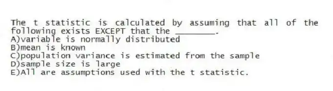 The t statistic is calculated by assuming that all of the following exists EXCEPT that the ________.
A)variable is normally distributed
B)mean is known
C)population variance is estimated from the sample
D)sample size is large
E)All are assumptions used with the t statistic.