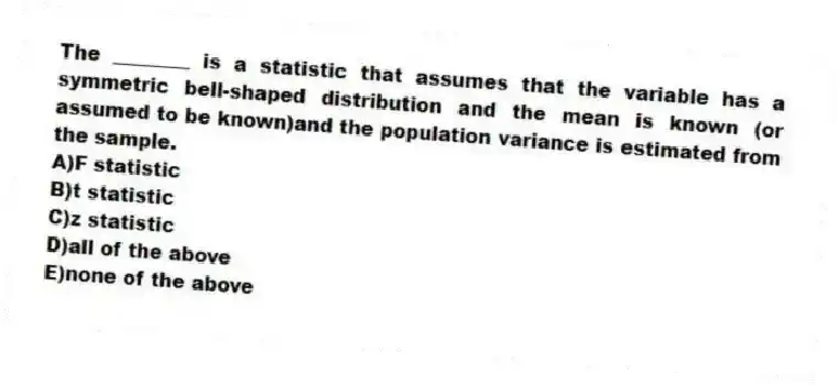 The ________ is a statistic that assumes that the variable has a symmetric bell-shaped distribution and the mean is known (or assumed to be known)and the population variance is estimated from the sample.
A)F statistic
B)t statistic
C)z statistic
D)all of the above
E)none of the above