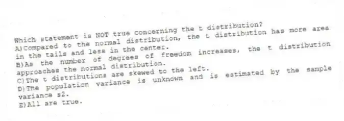 Which statement is NOT true concerning the t distribution?
A)Compared to the normal distribution, the t distribution has more area in the tails and less in the center.
B)As the number of degrees of freedom increases, the t distribution approaches the normal distribution.
C)The t distributions are skewed to the left.
D)The population variance is unknown and is estimated by the sample variance s2.
E)All are true.