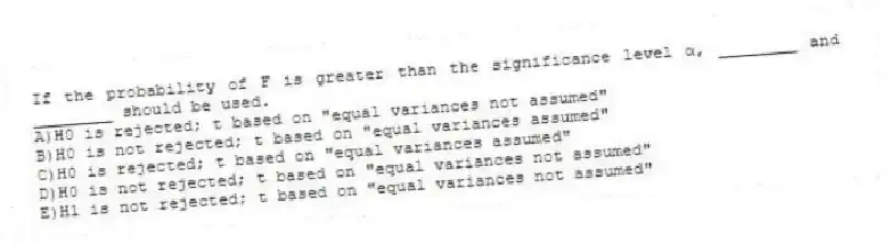 If the probability of F is greater than the significance level α, ________ and ________ should be used.
A)H0 is rejected; t based on "equal variances not assumed"
B)H0 is not rejected; t based on "equal variances assumed"
C)H0 is rejected; t based on "equal variances assumed"
D)H0 is not rejected; t based on "equal variances not assumed"
E)H1 is not rejected; t based on "equal variances not assumed"