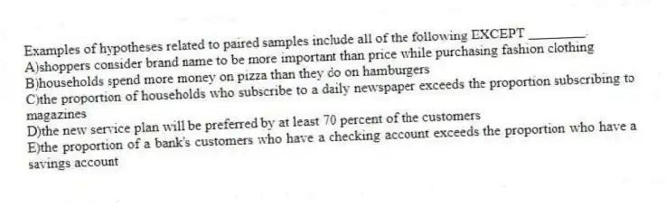 Examples of hypotheses related to paired samples include all of the following EXCEPT ________.
A)shoppers consider brand name to be more important than price while purchasing fashion clothing
B)households spend more money on pizza than they do on hamburgers
C)the proportion of households who subscribe to a daily newspaper exceeds the proportion subscribing to magazines
D)the new service plan will be preferred by at least 70 percent of the customers
E)the proportion of a bank's customers who have a checking account exceeds the proportion who have a savings account