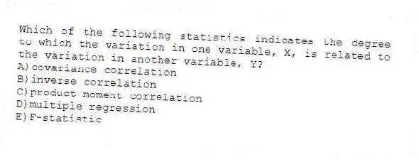 Which of the following statistics indicates the degree to which the variation in one variable, X, is related to the variation in another variable, Y?
A)covariance correlation
B)inverse correlation
C)product moment correlation
D)multiple regression
E)F-statistic