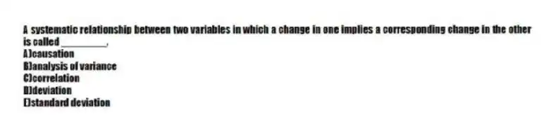 A systematic relationship between two variables in which a change in one implies a corresponding change in the other is called ________.
A)causation
B)analysis of variance
C)correlation
D)deviation
E)standard deviation