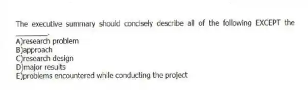 The executive summary should concisely describe all of the following EXCEPT the ________.
A)research problem
B)approach
C)research design
D)major results
E)problems encountered while conducting the project
