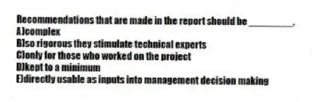 Recommendations that are made in the report should be ________.
A)complex
B)so rigorous they stimulate technical experts
C)only for those who worked on the project
D)kept to a minimum
E)directly usable as inputs into management decision making