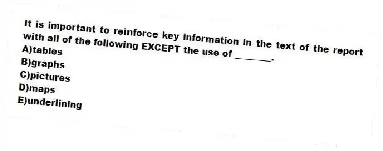 It is important to reinforce key information in the text of the report with all of the following EXCEPT the use of ________.
A)tables
B)graphs
C)pictures
D)maps
E)underlining